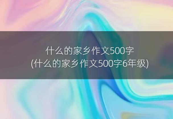 什么的家乡作文500字(什么的家乡作文500字6年级)