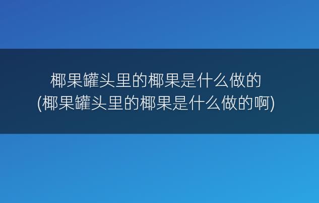 椰果罐头里的椰果是什么做的(椰果罐头里的椰果是什么做的啊)