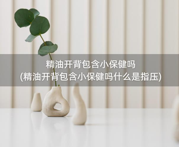 精油开背包含小保健吗(精油开背包含小保健吗什么是指压)