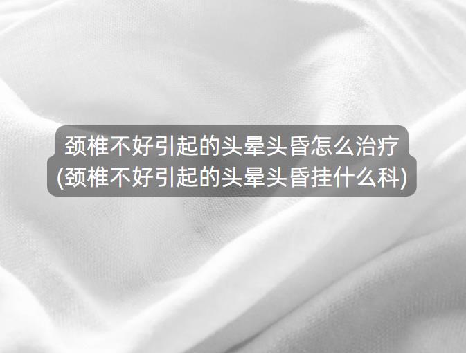 颈椎不好引起的头晕头昏怎么治疗(颈椎不好引起的头晕头昏挂什么科)